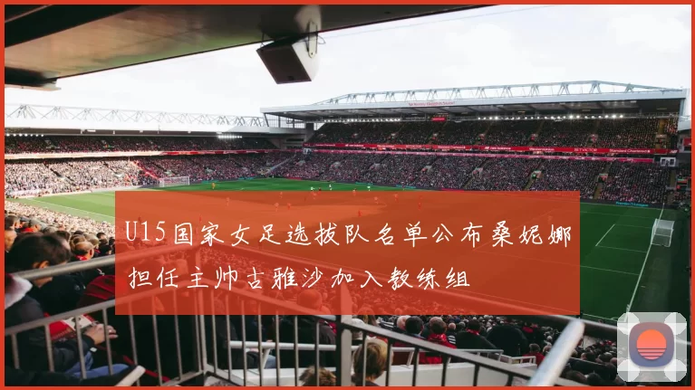 U15国家女足选拔队名单公布桑妮娜担任主帅古雅沙加入教练组