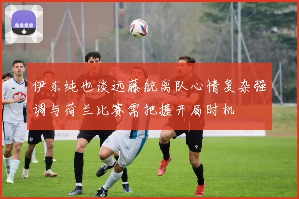 伊东纯也谈远藤航离队心情复杂强调与荷兰比赛需把握开局时机