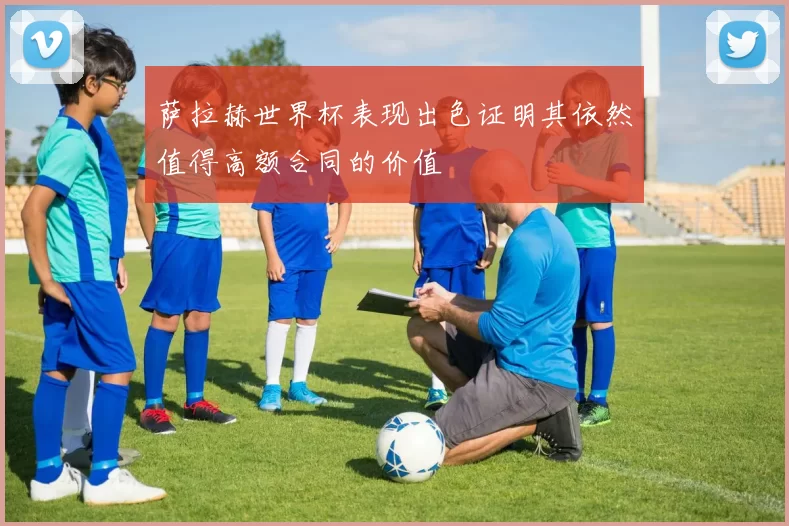 萨拉赫世界杯表现出色证明其依然值得高额合同的价值
