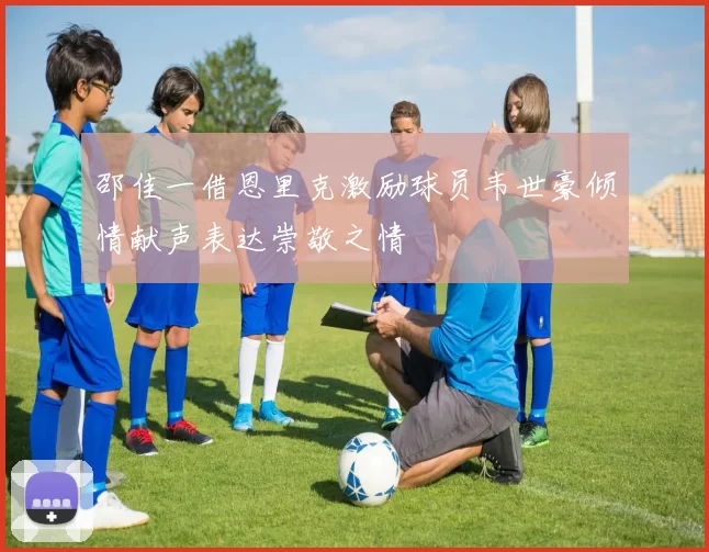 邵佳一借恩里克激励球员韦世豪倾情献声表达崇敬之情
