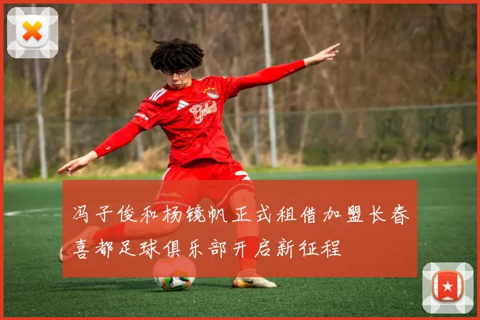 冯子俊和杨镜帆正式租借加盟长春喜都足球俱乐部开启新征程