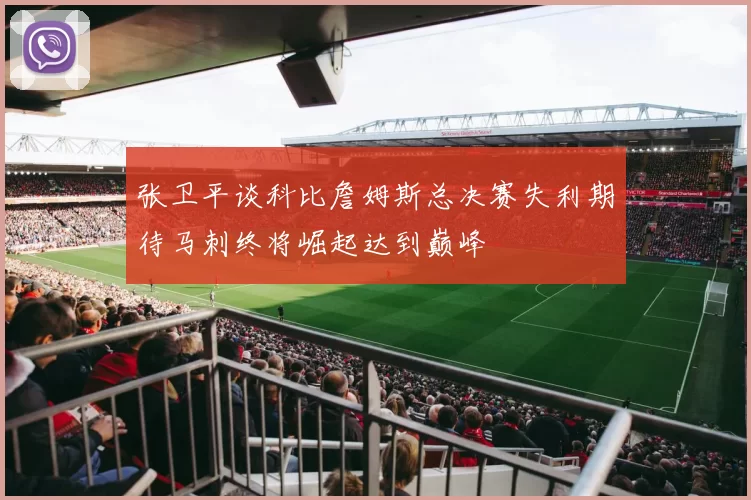 张卫平谈科比詹姆斯总决赛失利期待马刺终将崛起达到巅峰
