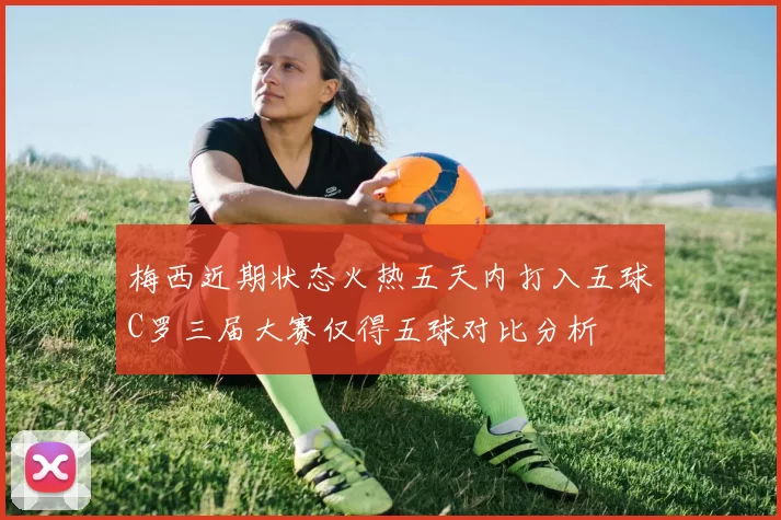 梅西近期状态火热五天内打入五球C罗三届大赛仅得五球对比分析