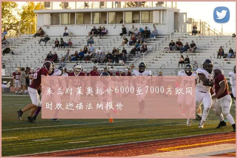 米兰对莱奥标价6000至7000万欧同时欢迎福法纳报价