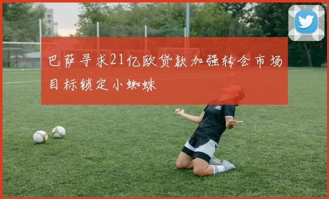 巴萨寻求21亿欧贷款加强转会市场目标锁定小蜘蛛