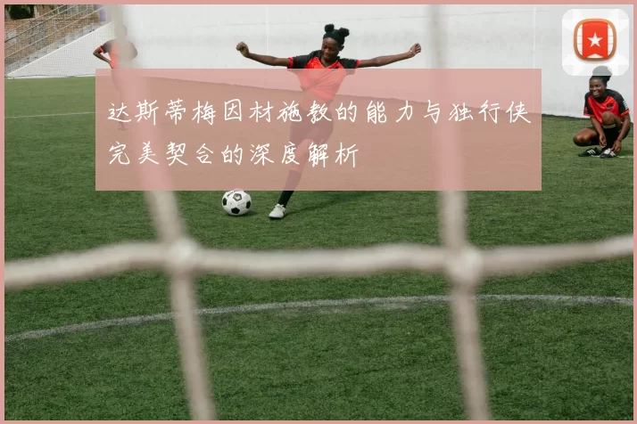 达斯蒂梅因材施教的能力与独行侠完美契合的深度解析