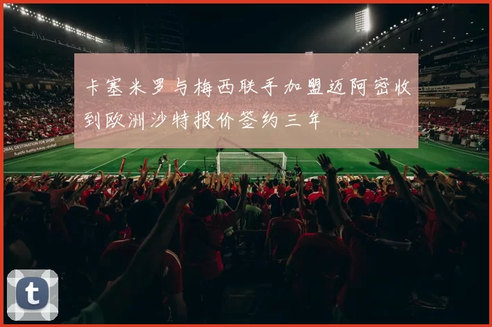 卡塞米罗与梅西联手加盟迈阿密收到欧洲沙特报价签约三年