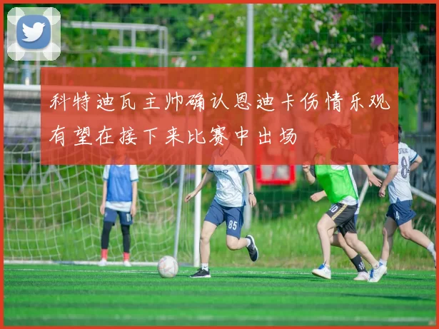 科特迪瓦主帅确认恩迪卡伤情乐观有望在接下来比赛中出场