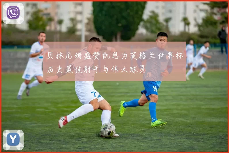 贝林厄姆盛赞凯恩为英格兰世界杯历史最佳射手与伟大球员